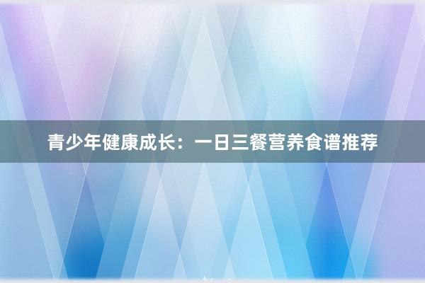 青少年健康成长：一日三餐营养食谱推荐